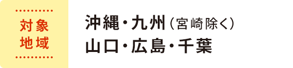 対象地域 : 沖縄・九州（宮崎除く） 山口・広島・千葉