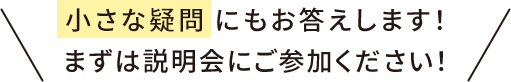小さな疑問にもお答えします！ まずは説明会にご参加ください！